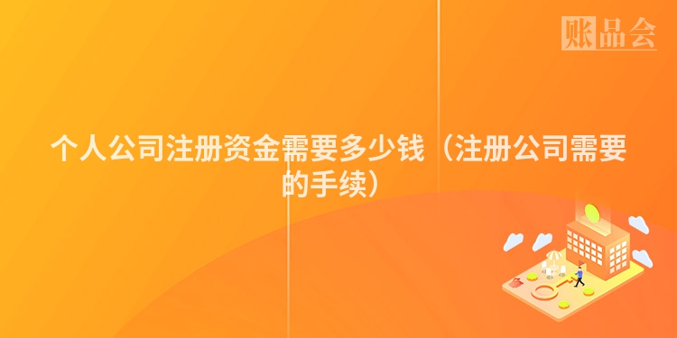 个人公司注册资金需要多少钱（注册公司需要的手续）