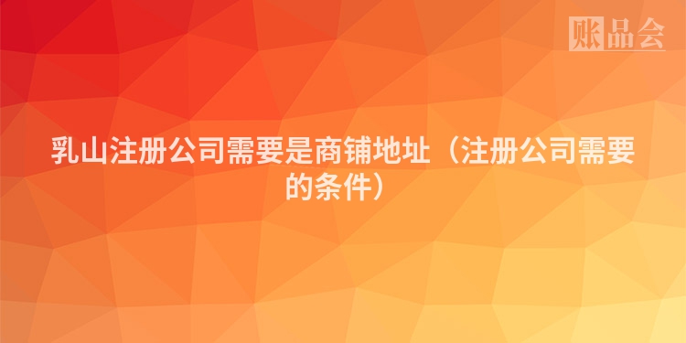 乳山注册公司需要是商铺地址（注册公司需要的条件）