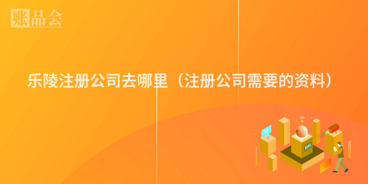 乐陵注册公司去哪里（注册公司需要的资料）