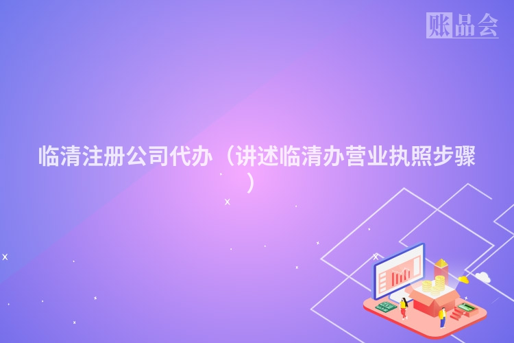 临清注册公司代办（讲述临清办营业执照步骤）