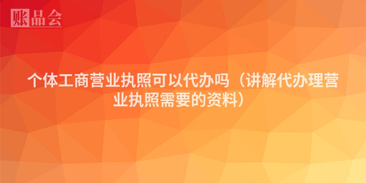 个体工商营业执照可以代办吗（讲解代办理营业执照需要的资料）