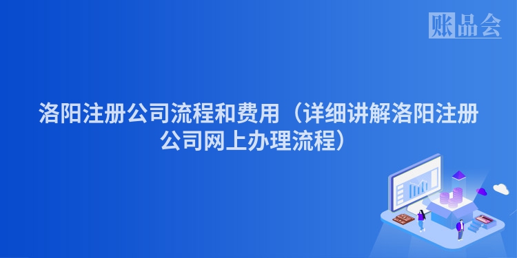 洛阳注册公司流程和费用(详细讲解洛阳注册公司网上办理流程)