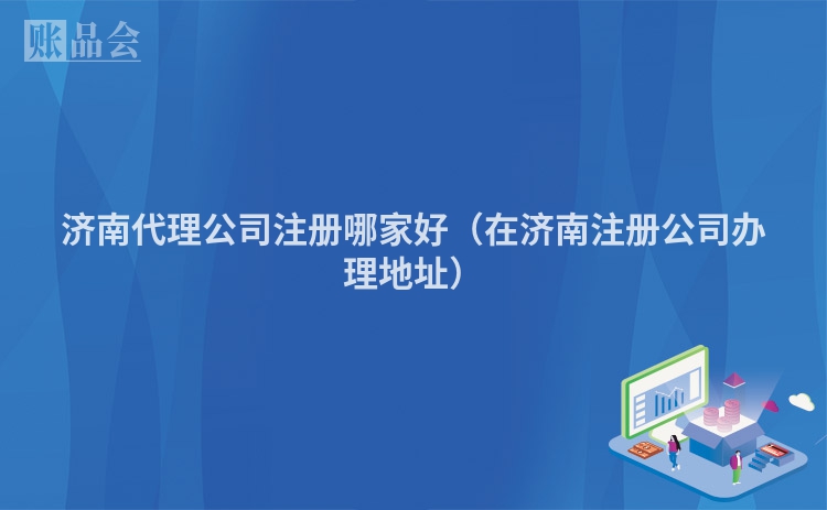 济南代理公司注册哪家好（在济南注册公司办理地址）