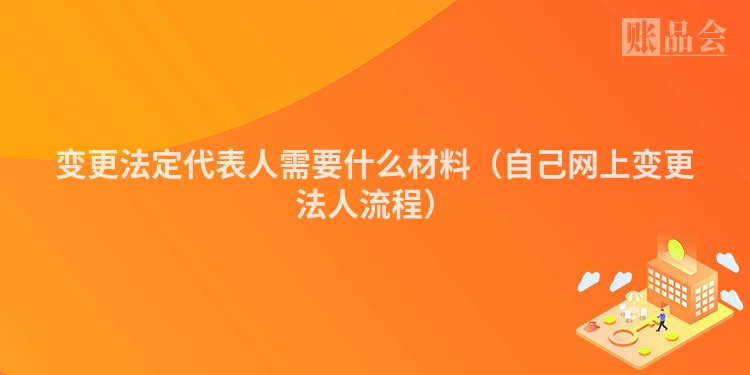 变更法定代表人需要什么材料（自己网上变更法人流程）