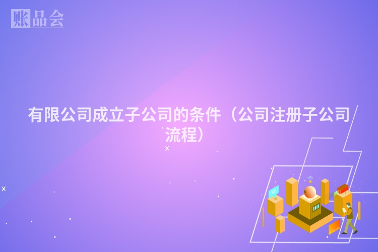 有限公司成立子公司的条件（公司注册子公司流程）