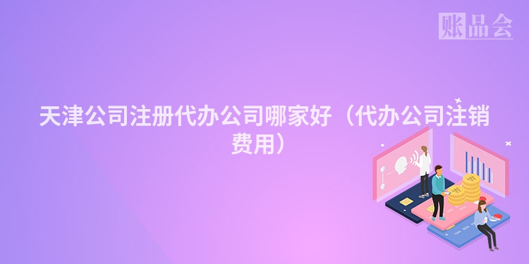 天津公司注册代办公司哪家好（代办公司注销费用）