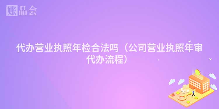 代办营业执照年检合法吗（公司营业执照年审代办流程）