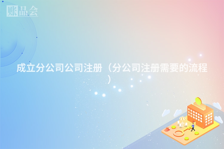 成立分公司公司注册(分公司注册需要的流程)