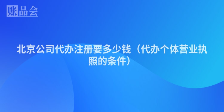 北京公司代办注册要多少钱（代办个体营业执照的条件）