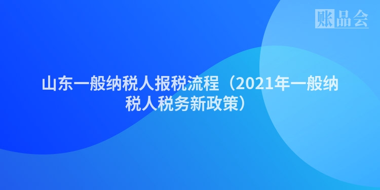 山东一般纳税人报税流程（2021年一般纳税人税务新政策）