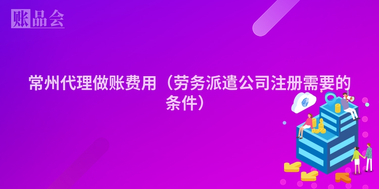 常州代理做账费用（劳务派遣公司注册需要的条件）