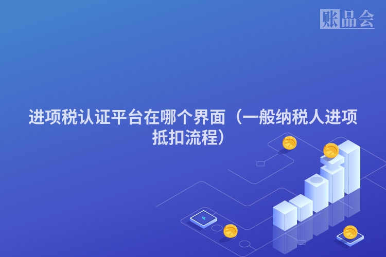 进项税认证平台在哪个界面（一般纳税人进项抵扣流程）