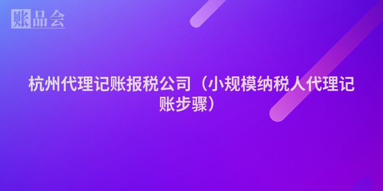 杭州代理记账报税公司（小规模纳税人代理记账步骤）