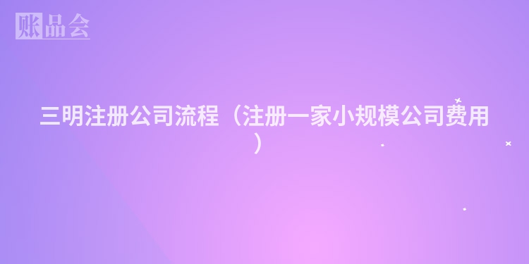 三明注册公司流程（注册一家小规模公司费用）