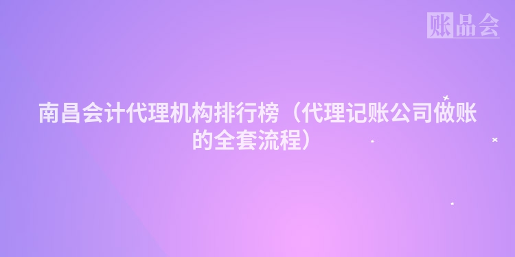 南昌会计代理机构排行榜（代理记账公司做账的全套流程）
