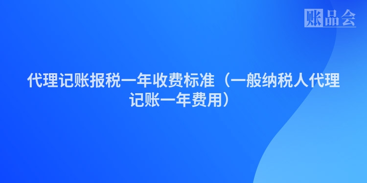 代理记账报税一年收费标准（一般纳税人代理记账一年费用）