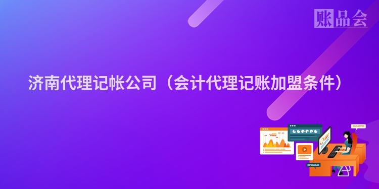 济南代理记帐公司(会计代理记账加盟条件)