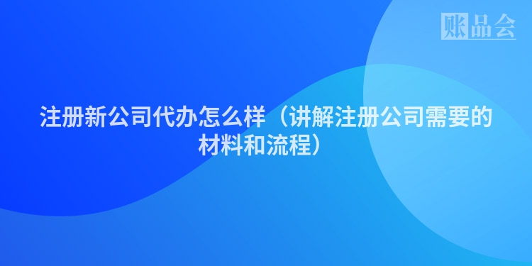 注册新公司代办怎么样（讲解注册公司需要的材料和流程）