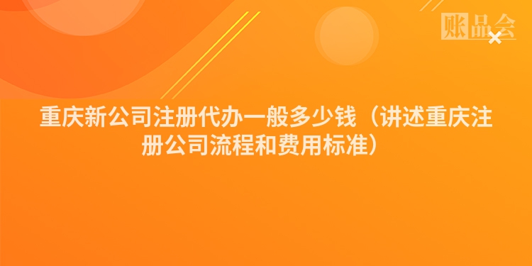 重庆新公司注册代办一般多少钱（讲述重庆注册公司流程和费用标准）