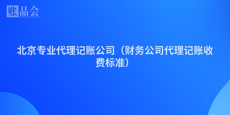 北京专业代理记账公司（财务公司代理记账收费标准）