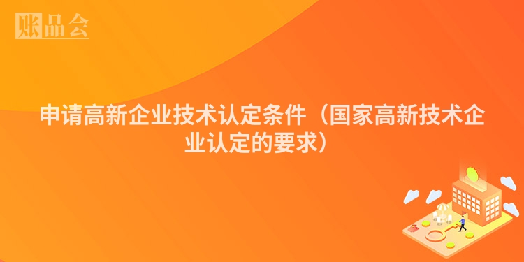 申请高新企业技术认定条件（国家高新技术企业认定的要求）