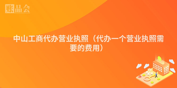 中山工商代办营业执照（代办一个营业执照需要的费用）