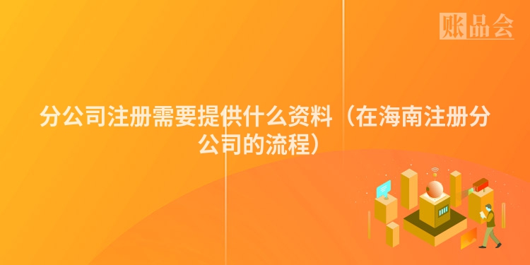 分公司注册需要提供什么资料(在海南注册分公司的流程)