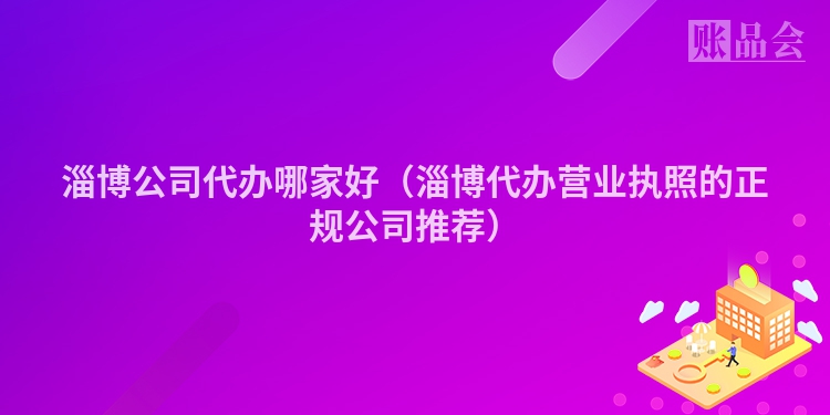 淄博公司代办哪家好（淄博代办营业执照的正规公司推荐）