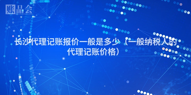 长沙代理记账报价一般是多少（一般纳税人的代理记账价格）