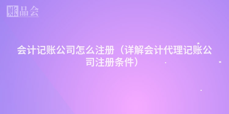 会计记账公司怎么注册(详解会计代理记账公司注册条件)
