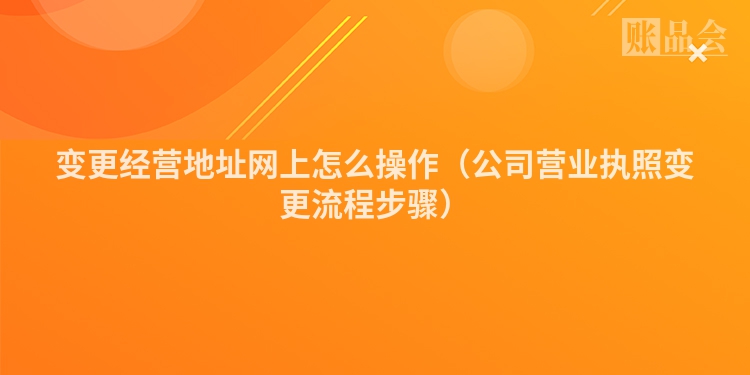 变更经营地址网上怎么操作（公司营业执照变更流程步骤）