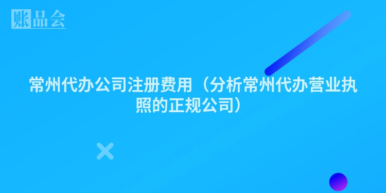 常州代办公司注册费用（分析常州代办营业执照的正规公司）