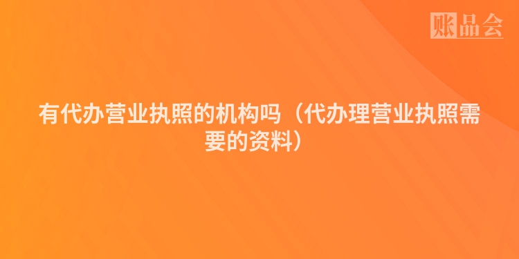 有代办营业执照的机构吗（代办理营业执照需要的资料）