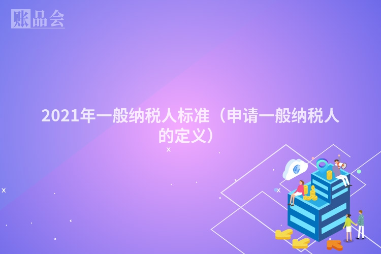 2021年一般纳税人标准（申请一般纳税人的定义）