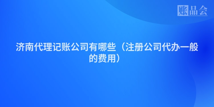 济南代理记账公司有哪些（注册公司代办一般的费用）