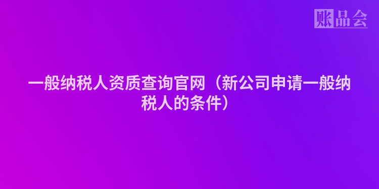 一般纳税人资质查询官网（新公司申请一般纳税人的条件）