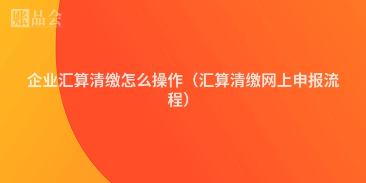 企业汇算清缴怎么操作（汇算清缴网上申报流程）