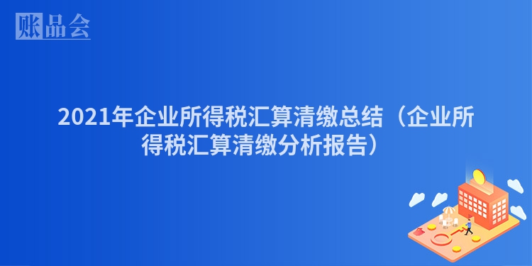 2021年企业所得税汇算清缴总结（企业所得税汇算清缴分析报告）
