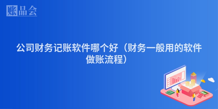 公司财务记账软件哪个好（财务一般用的软件做账流程）