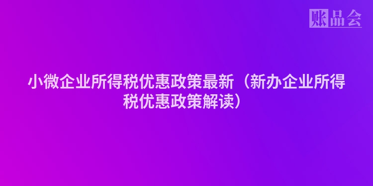 小微企业所得税优惠政策最新（新办企业所得税优惠政策解读）