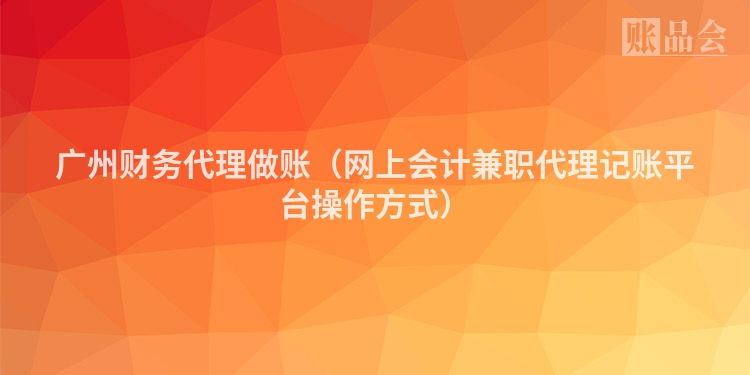 广州财务代理做账（网上会计兼职代理记账平台操作方式）