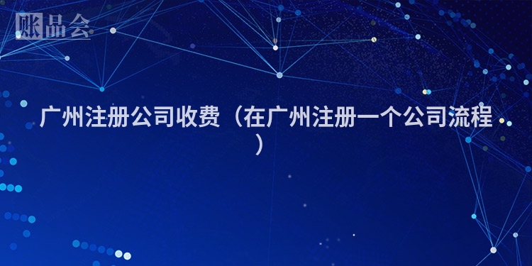 广州注册公司收费(在广州注册一个公司流程)