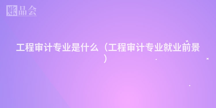 工程审计专业是什么（工程审计专业就业前景）
