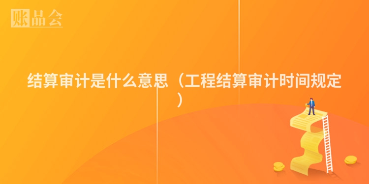 结算审计是什么意思（工程结算审计时间规定）
