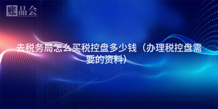 去税务局怎么买税控盘多少钱（办理税控盘需要的资料）