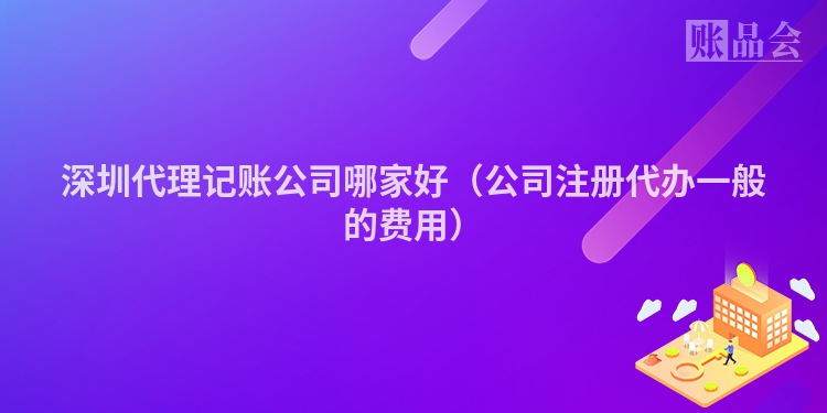 深圳代理记账公司哪家好（公司注册代办一般的费用）