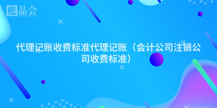 代理记账收费标准代理记账（会计公司注销公司收费标准）