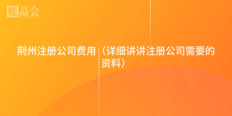 荆州注册公司费用（详细讲讲注册公司需要的资料）