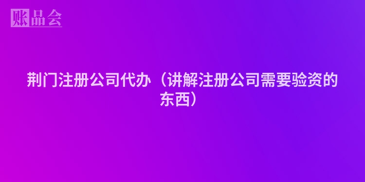 荆门注册公司代办（讲解注册公司需要验资的东西）