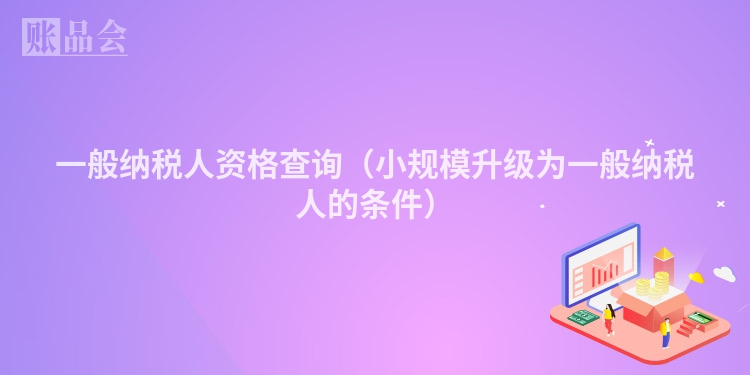 一般纳税人资格查询（小规模升级为一般纳税人的条件）